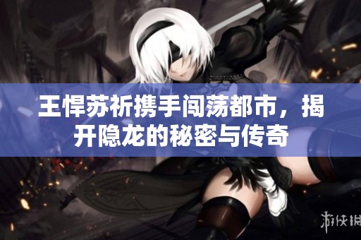 王悍苏祈携手闯荡都市，揭开隐龙的秘密与传奇