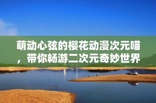 萌动心弦的樱花动漫次元喵，带你畅游二次元奇妙世界