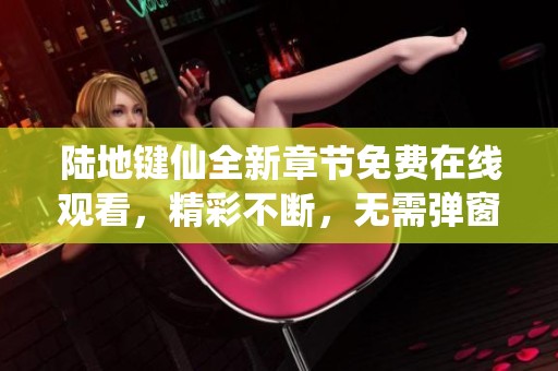 陆地键仙全新章节免费在线观看，精彩不断，无需弹窗打扰