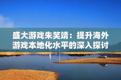 盛大游戏朱笑靖：提升海外游戏本地化水平的深入探讨