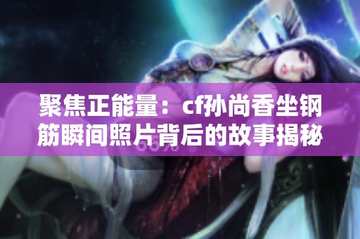 聚焦正能量：cf孙尚香坐钢筋瞬间照片背后的故事揭秘