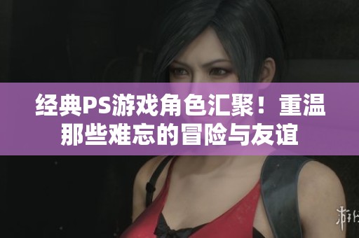 经典PS游戏角色汇聚！重温那些难忘的冒险与友谊