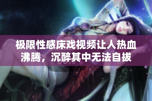 极限性感床戏视频让人热血沸腾，沉醉其中无法自拔