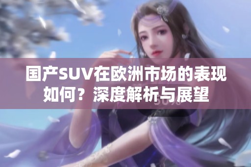 国产SUV在欧洲市场的表现如何？深度解析与展望