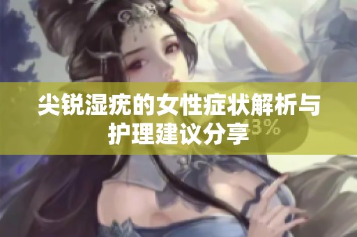 尖锐湿疣的女性症状解析与护理建议分享
