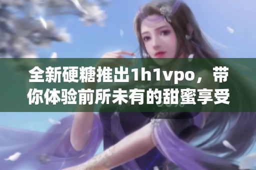 全新硬糖推出1h1vpo，带你体验前所未有的甜蜜享受