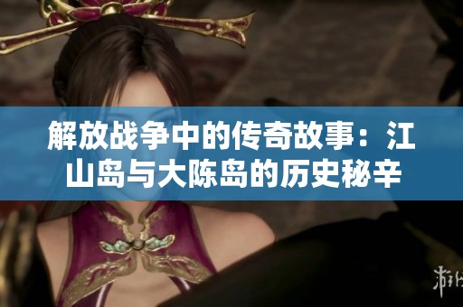 解放战争中的传奇故事：江山岛与大陈岛的历史秘辛