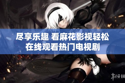 尽享乐趣 看麻花影视轻松在线观看热门电视剧