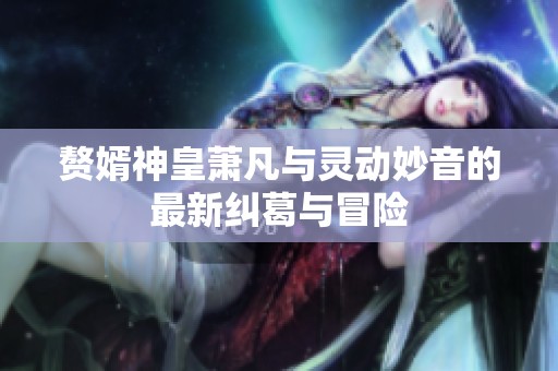 赘婿神皇萧凡与灵动妙音的最新纠葛与冒险