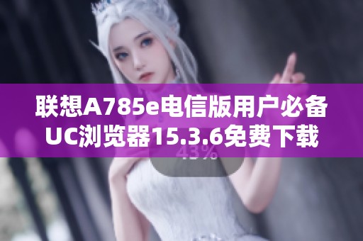 联想A785e电信版用户必备UC浏览器15.3.6免费下载指南