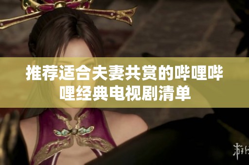 推荐适合夫妻共赏的哔哩哔哩经典电视剧清单