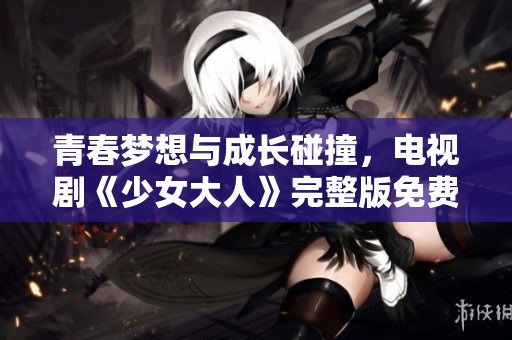青春梦想与成长碰撞，电视剧《少女大人》完整版免费观看