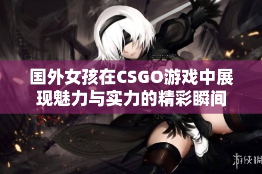 国外女孩在CSGO游戏中展现魅力与实力的精彩瞬间