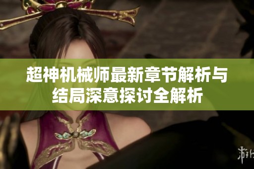 超神机械师最新章节解析与结局深意探讨全解析 超神机械师最新章节解析与结局深意探讨全解析