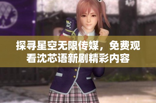 探寻星空无限传媒，免费观看沈芯语新剧精彩内容
