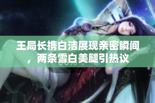 王局长携白洁展现亲密瞬间，两条雪白美腿引热议
