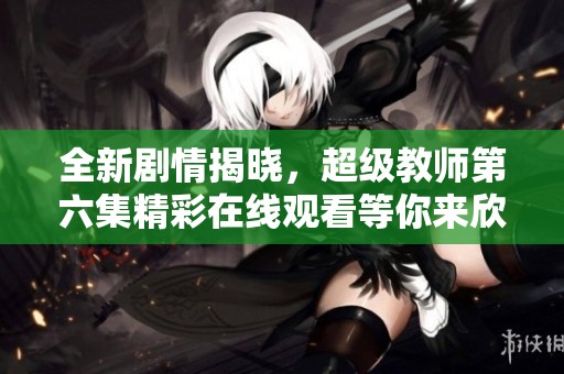 全新剧情揭晓，超级教师第六集精彩在线观看等你来欣赏