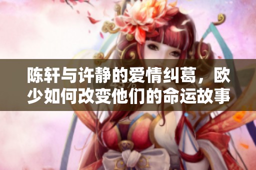 陈轩与许静的爱情纠葛，欧少如何改变他们的命运故事