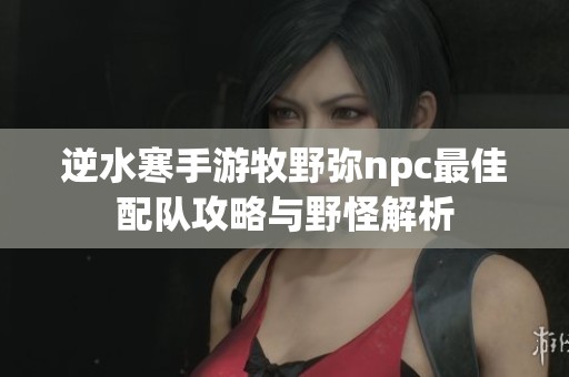 逆水寒手游牧野弥npc最佳配队攻略与野怪解析