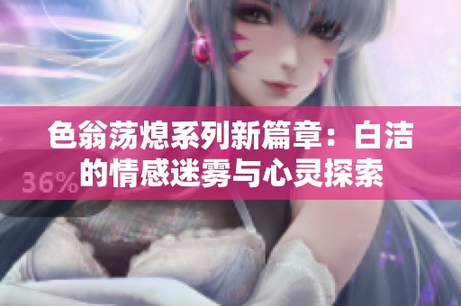 色翁荡熄系列新篇章：白洁的情感迷雾与心灵探索