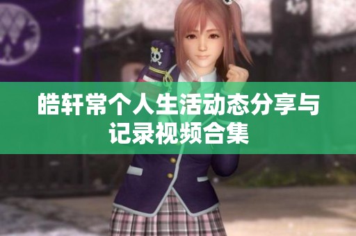 皓轩常个人生活动态分享与记录视频合集