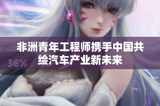 非洲青年工程师携手中国共绘汽车产业新未来