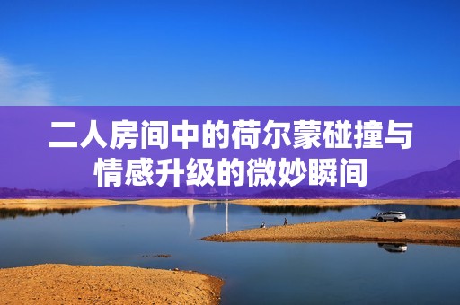 二人房间中的荷尔蒙碰撞与情感升级的微妙瞬间