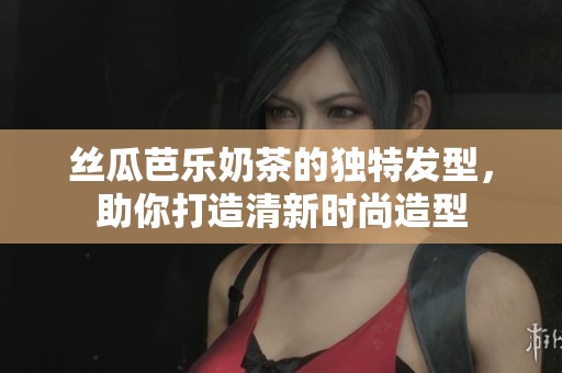 丝瓜芭乐奶茶的独特发型，助你打造清新时尚造型