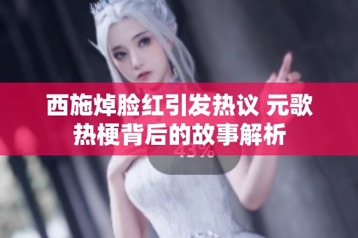 西施焯脸红引发热议 元歌热梗背后的故事解析