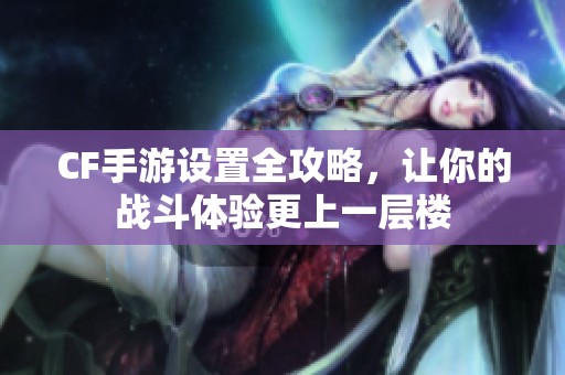 CF手游设置全攻略，让你的战斗体验更上一层楼