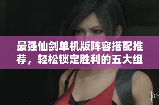 最强仙剑单机版阵容搭配推荐，轻松锁定胜利的五大组合策略