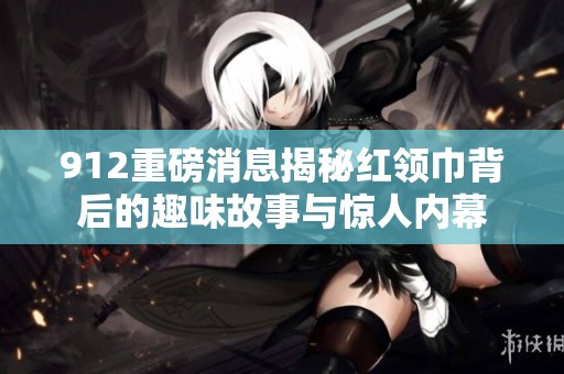 912重磅消息揭秘红领巾背后的趣味故事与惊人内幕