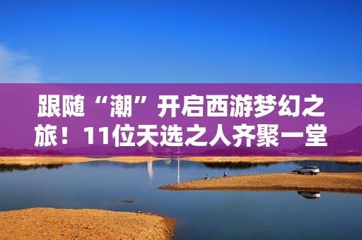 跟随“潮”开启西游梦幻之旅！11位天选之人齐聚一堂