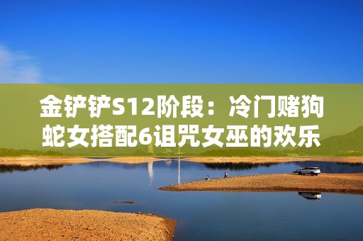 金铲铲S12阶段：冷门赌狗蛇女搭配6诅咒女巫的欢乐体验