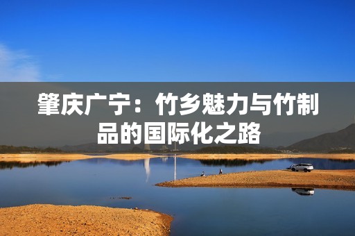 肇庆广宁：竹乡魅力与竹制品的国际化之路