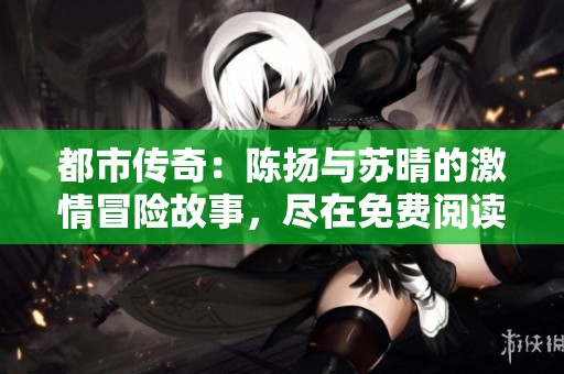 都市传奇：陈扬与苏晴的激情冒险故事，尽在免费阅读全集