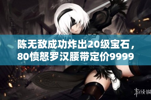 陈无敌成功炸出20级宝石，80愤怒罗汉腰带定价9999元