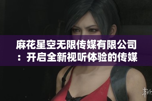 麻花星空无限传媒有限公司：开启全新视听体验的传媒之旅