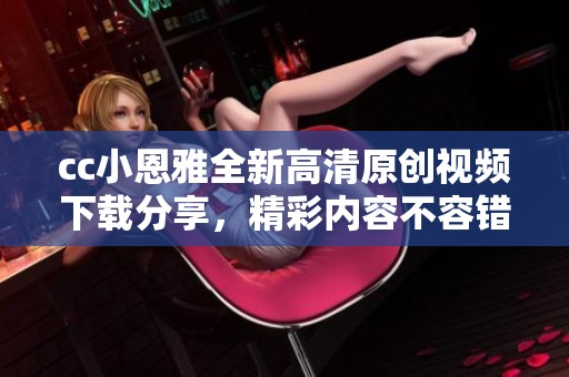 cc小恩雅全新高清原创视频下载分享，精彩内容不容错过