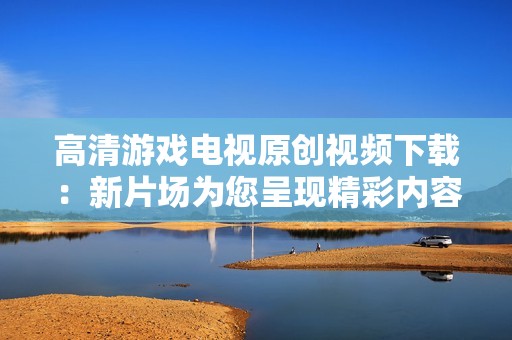 高清游戏电视原创视频下载：新片场为您呈现精彩内容