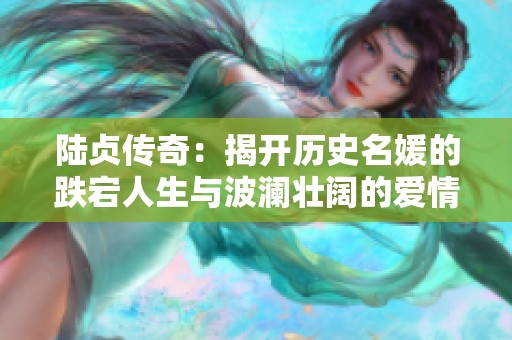 陆贞传奇：揭开历史名媛的跌宕人生与波澜壮阔的爱情故事