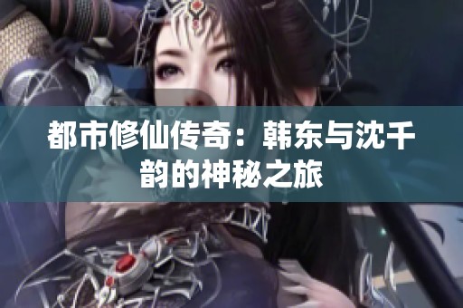 都市修仙传奇：韩东与沈千韵的神秘之旅