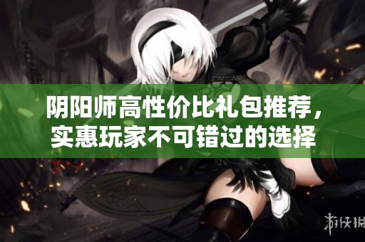阴阳师高性价比礼包推荐，实惠玩家不可错过的选择