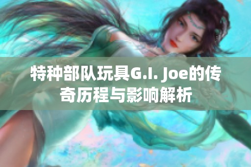 特种部队玩具G.I. Joe的传奇历程与影响解析