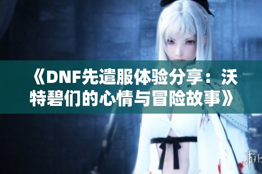 《DNF先遣服体验分享：沃特碧们的心情与冒险故事》