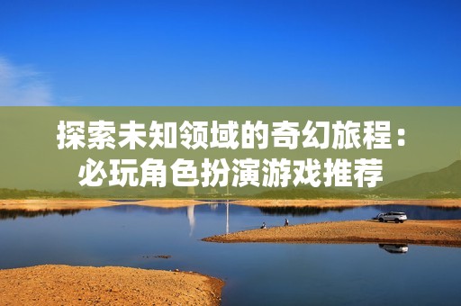 探索未知领域的奇幻旅程：必玩角色扮演游戏推荐