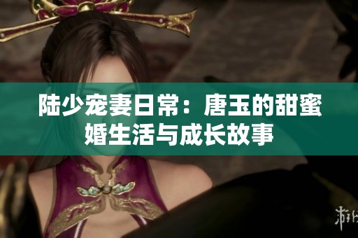 陆少宠妻日常：唐玉的甜蜜婚生活与成长故事