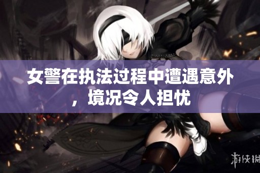 女警在执法过程中遭遇意外，境况令人担忧