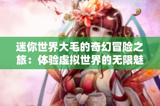 迷你世界大毛的奇幻冒险之旅：体验虚拟世界的无限魅力与挑战