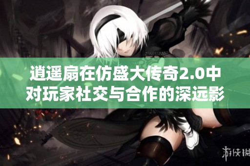 逍遥扇在仿盛大传奇2.0中对玩家社交与合作的深远影响分析